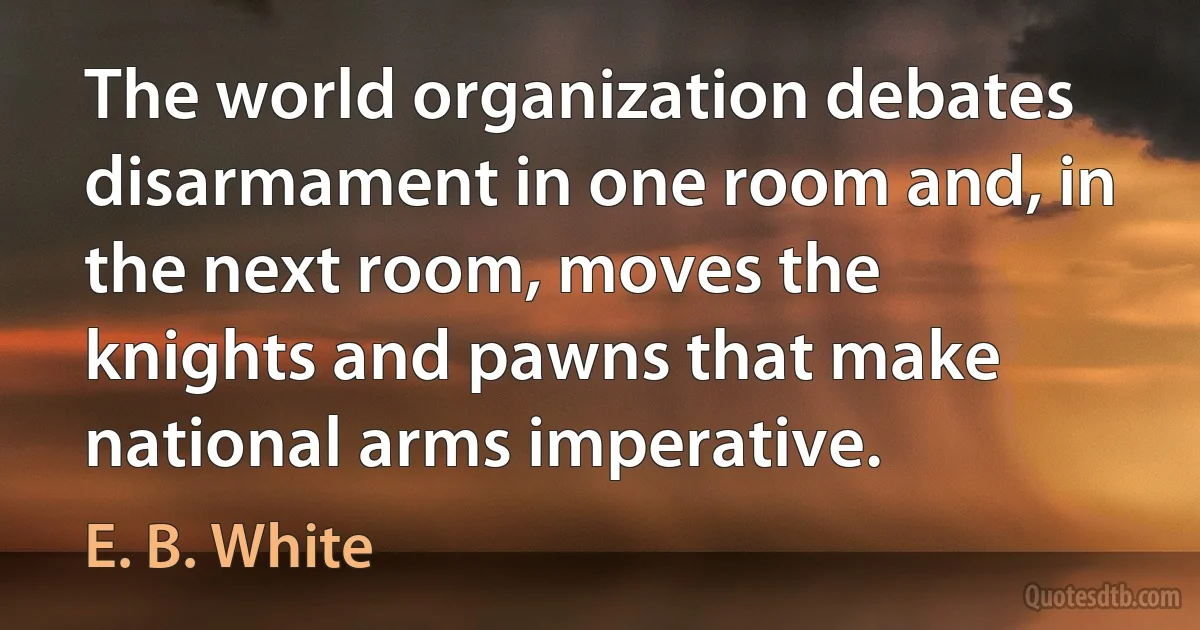 The world organization debates disarmament in one room and, in the next room, moves the knights and pawns that make national arms imperative. (E. B. White)