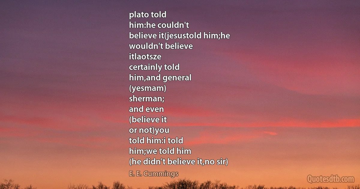 plato told
him:he couldn't
believe it(jesustold him;he
wouldn't believe
itlaotsze
certainly told
him,and general
(yesmam)
sherman;
and even
(believe it
or not)you
told him:i told
him;we told him
(he didn't believe it,no sir) (E. E. Cummings)