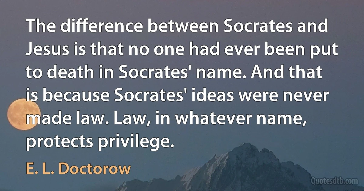 The difference between Socrates and Jesus is that no one had ever been put to death in Socrates' name. And that is because Socrates' ideas were never made law. Law, in whatever name, protects privilege. (E. L. Doctorow)