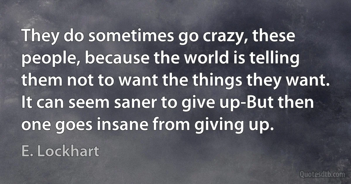 They do sometimes go crazy, these people, because the world is telling them not to want the things they want. It can seem saner to give up-But then one goes insane from giving up. (E. Lockhart)