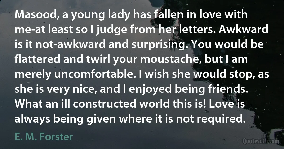 Masood, a young lady has fallen in love with me-at least so I judge from her letters. Awkward is it not-awkward and surprising. You would be flattered and twirl your moustache, but I am merely uncomfortable. I wish she would stop, as she is very nice, and I enjoyed being friends. What an ill constructed world this is! Love is always being given where it is not required. (E. M. Forster)