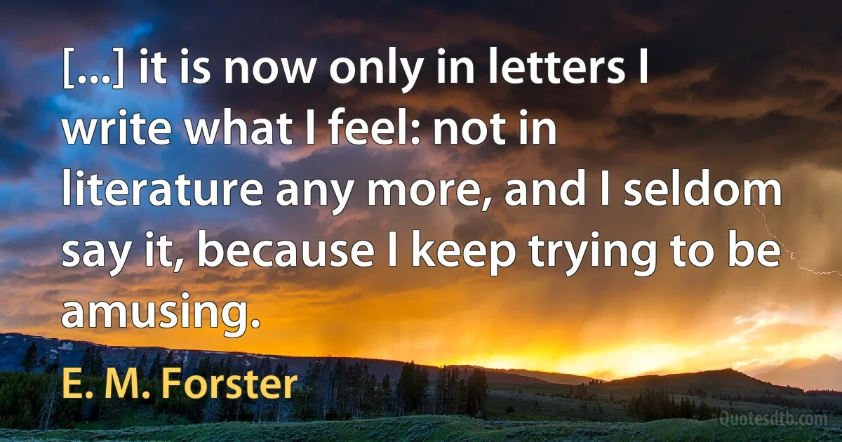 [...] it is now only in letters I write what I feel: not in literature any more, and I seldom say it, because I keep trying to be amusing. (E. M. Forster)