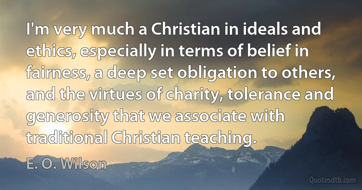 I'm very much a Christian in ideals and ethics, especially in terms of belief in fairness, a deep set obligation to others, and the virtues of charity, tolerance and generosity that we associate with traditional Christian teaching. (E. O. Wilson)