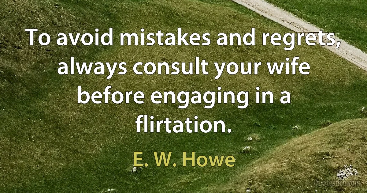 To avoid mistakes and regrets, always consult your wife before engaging in a flirtation. (E. W. Howe)