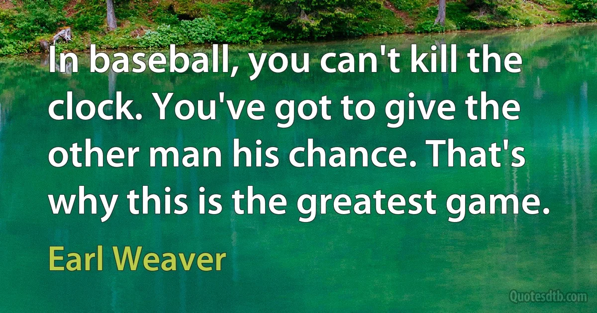 In baseball, you can't kill the clock. You've got to give the other man his chance. That's why this is the greatest game. (Earl Weaver)