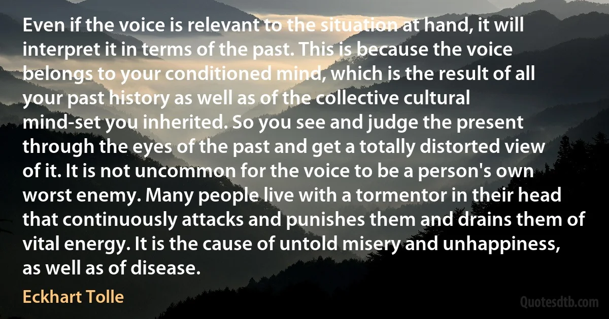 Even if the voice is relevant to the situation at hand, it will interpret it in terms of the past. This is because the voice belongs to your conditioned mind, which is the result of all your past history as well as of the collective cultural mind-set you inherited. So you see and judge the present through the eyes of the past and get a totally distorted view of it. It is not uncommon for the voice to be a person's own worst enemy. Many people live with a tormentor in their head that continuously attacks and punishes them and drains them of vital energy. It is the cause of untold misery and unhappiness, as well as of disease. (Eckhart Tolle)