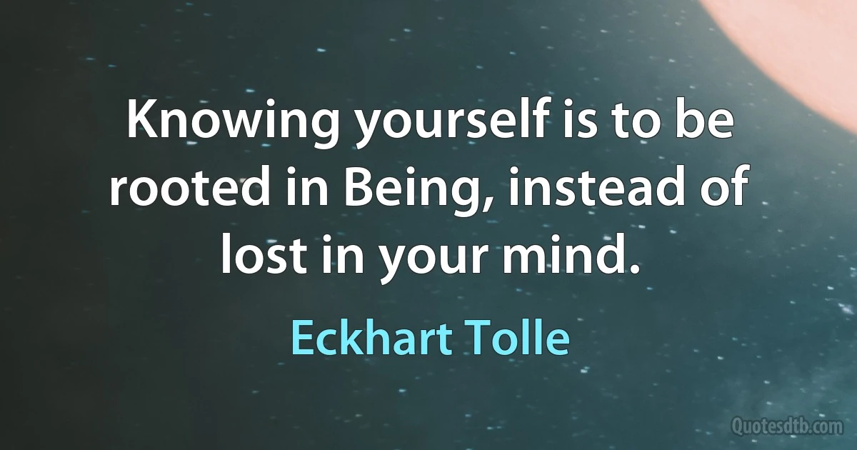 Knowing yourself is to be rooted in Being, instead of lost in your mind. (Eckhart Tolle)