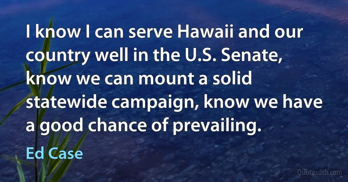 I know I can serve Hawaii and our country well in the U.S. Senate, know we can mount a solid statewide campaign, know we have a good chance of prevailing. (Ed Case)