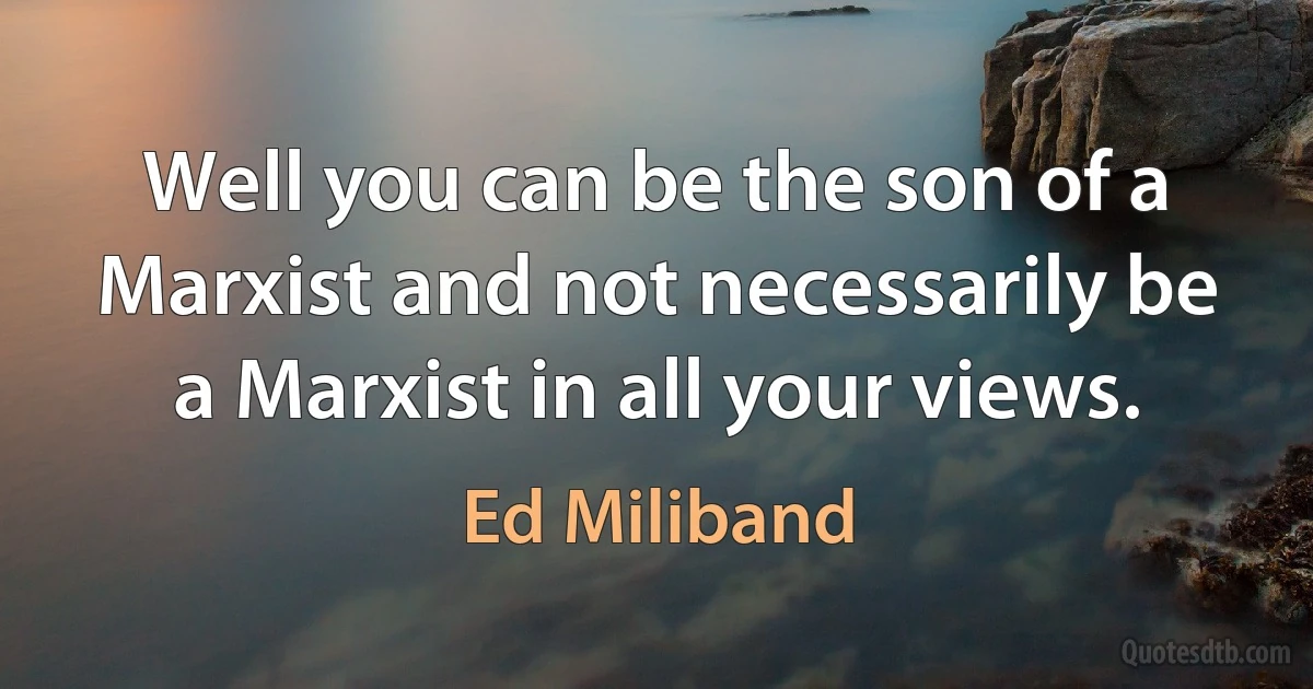 Well you can be the son of a Marxist and not necessarily be a Marxist in all your views. (Ed Miliband)