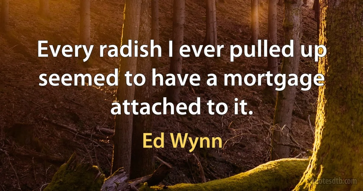 Every radish I ever pulled up seemed to have a mortgage attached to it. (Ed Wynn)