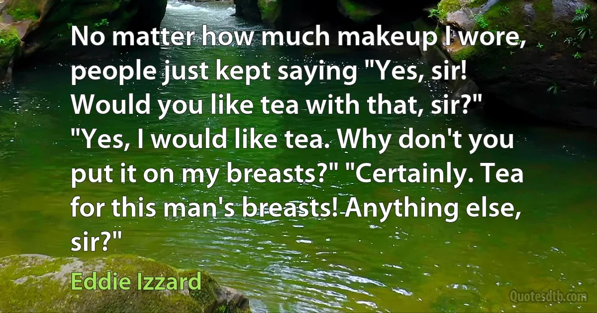 No matter how much makeup I wore, people just kept saying "Yes, sir! Would you like tea with that, sir?" "Yes, I would like tea. Why don't you put it on my breasts?" "Certainly. Tea for this man's breasts! Anything else, sir?" (Eddie Izzard)