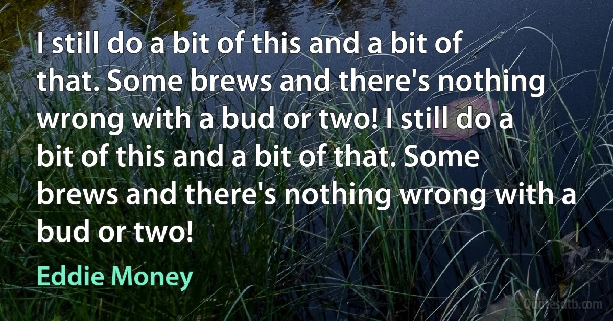 I still do a bit of this and a bit of that. Some brews and there's nothing wrong with a bud or two! I still do a bit of this and a bit of that. Some brews and there's nothing wrong with a bud or two! (Eddie Money)