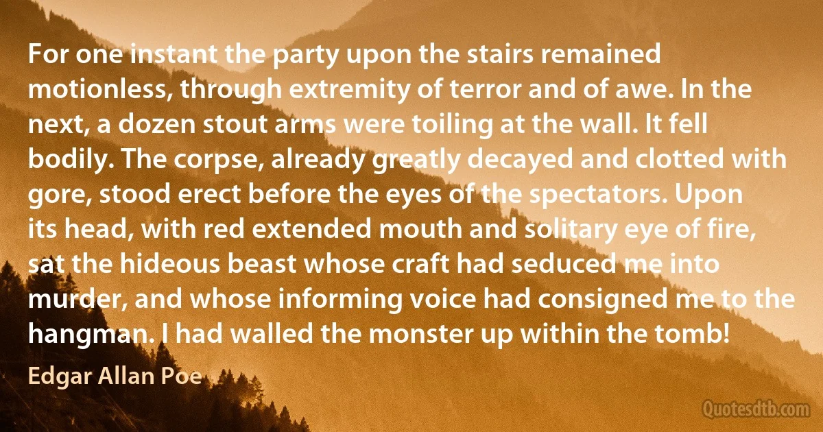 For one instant the party upon the stairs remained motionless, through extremity of terror and of awe. In the next, a dozen stout arms were toiling at the wall. It fell bodily. The corpse, already greatly decayed and clotted with gore, stood erect before the eyes of the spectators. Upon its head, with red extended mouth and solitary eye of fire, sat the hideous beast whose craft had seduced me into murder, and whose informing voice had consigned me to the hangman. I had walled the monster up within the tomb! (Edgar Allan Poe)