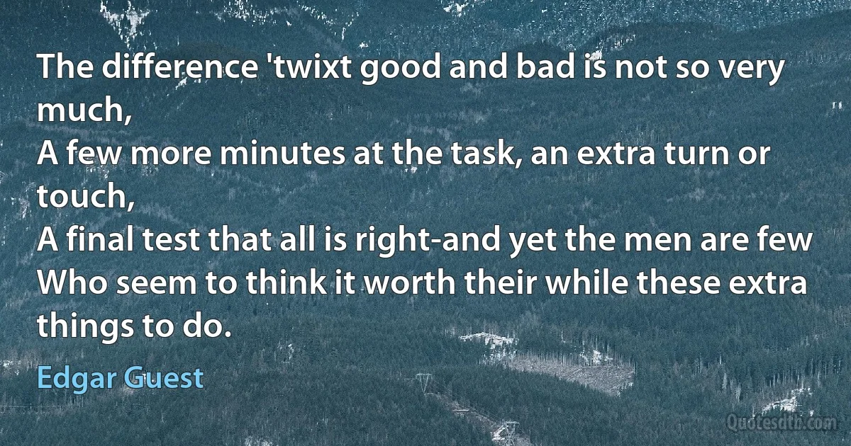 The difference 'twixt good and bad is not so very much,
A few more minutes at the task, an extra turn or touch,
A final test that all is right-and yet the men are few
Who seem to think it worth their while these extra things to do. (Edgar Guest)