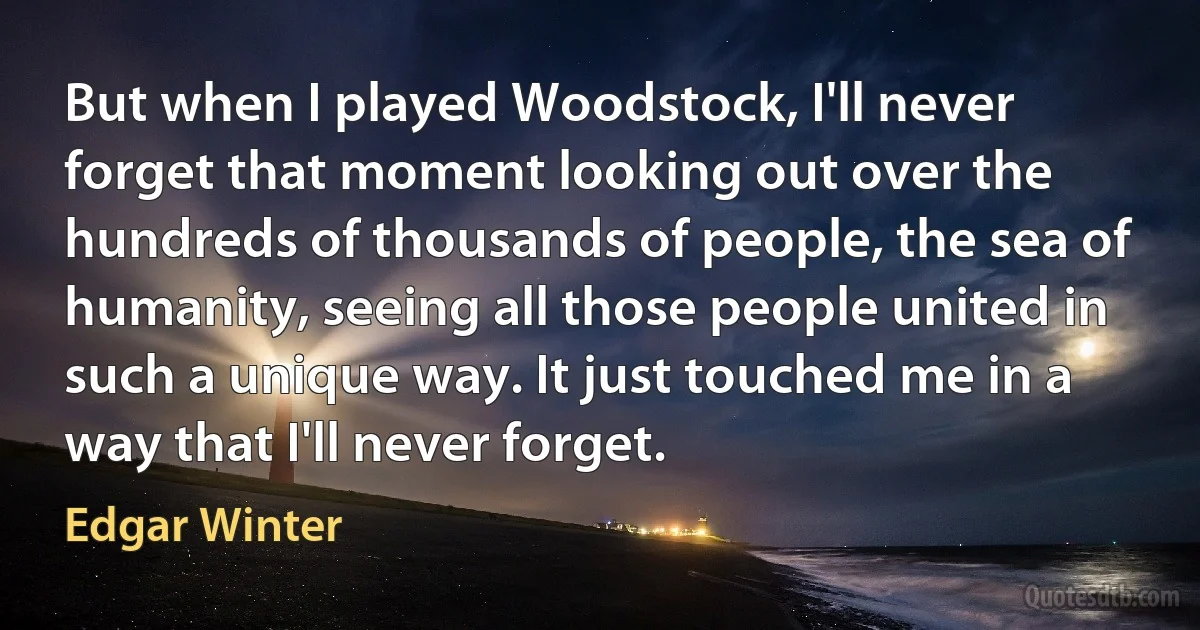 But when I played Woodstock, I'll never forget that moment looking out over the hundreds of thousands of people, the sea of humanity, seeing all those people united in such a unique way. It just touched me in a way that I'll never forget. (Edgar Winter)