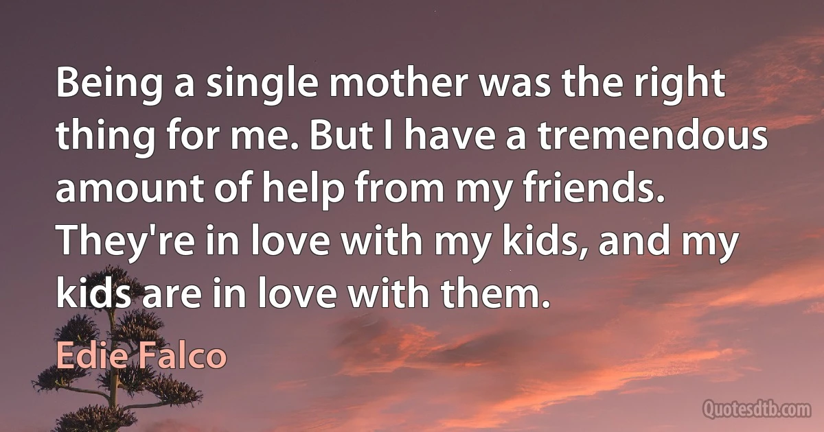 Being a single mother was the right thing for me. But I have a tremendous amount of help from my friends. They're in love with my kids, and my kids are in love with them. (Edie Falco)