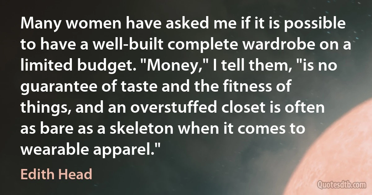 Many women have asked me if it is possible to have a well-built complete wardrobe on a limited budget. "Money," I tell them, "is no guarantee of taste and the fitness of things, and an overstuffed closet is often as bare as a skeleton when it comes to wearable apparel." (Edith Head)