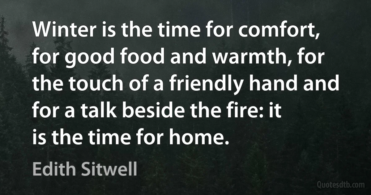 Winter is the time for comfort, for good food and warmth, for the touch of a friendly hand and for a talk beside the fire: it is the time for home. (Edith Sitwell)