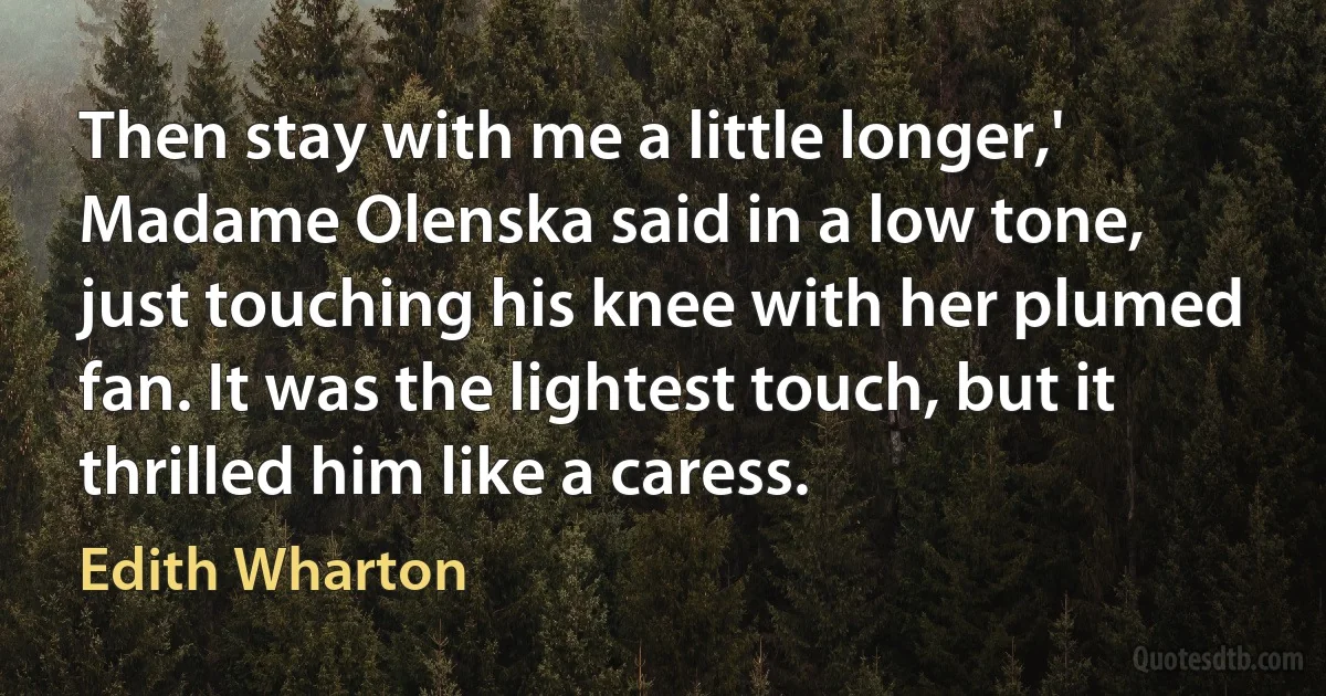 Then stay with me a little longer,' Madame Olenska said in a low tone, just touching his knee with her plumed fan. It was the lightest touch, but it thrilled him like a caress. (Edith Wharton)