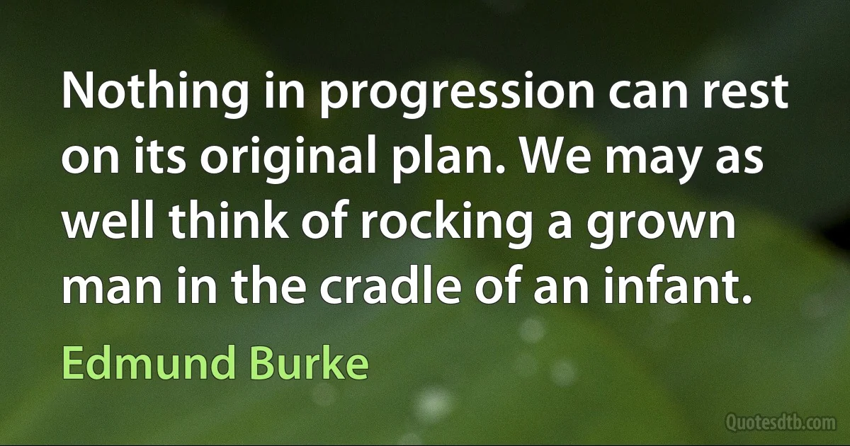 Nothing in progression can rest on its original plan. We may as well think of rocking a grown man in the cradle of an infant. (Edmund Burke)