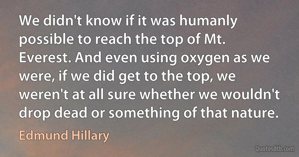 We didn't know if it was humanly possible to reach the top of Mt. Everest. And even using oxygen as we were, if we did get to the top, we weren't at all sure whether we wouldn't drop dead or something of that nature. (Edmund Hillary)