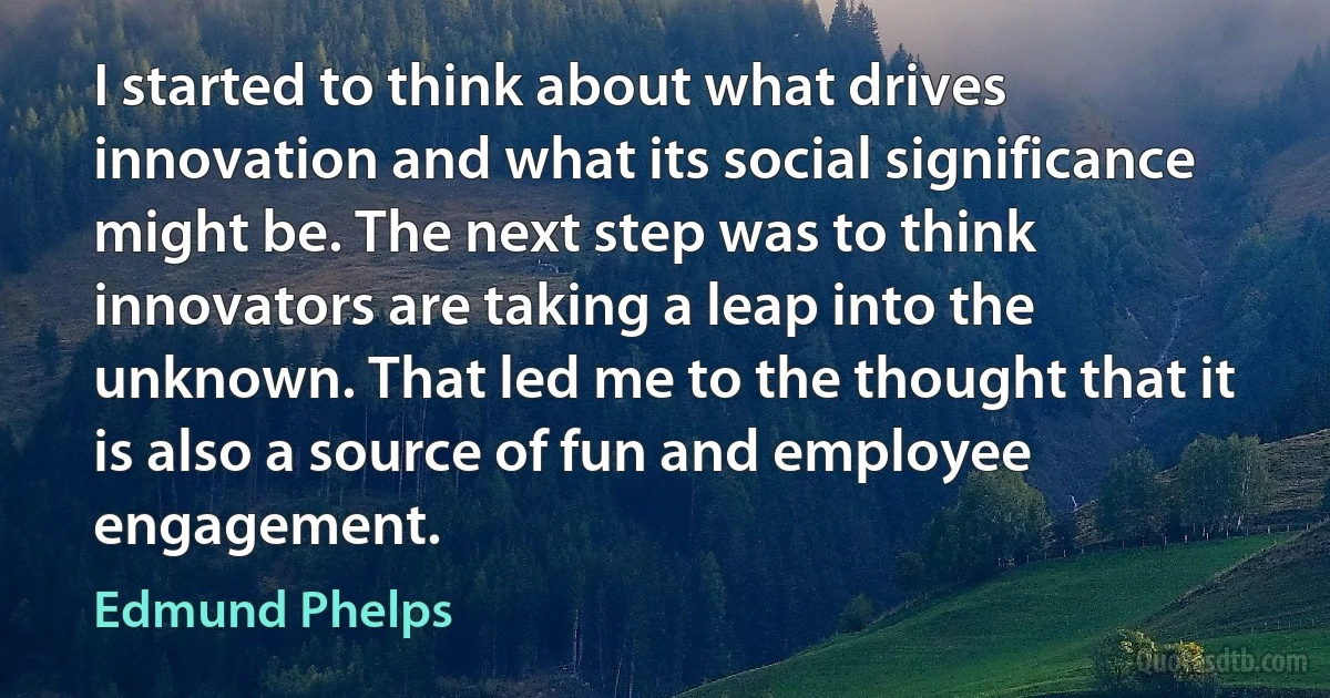 I started to think about what drives innovation and what its social significance might be. The next step was to think innovators are taking a leap into the unknown. That led me to the thought that it is also a source of fun and employee engagement. (Edmund Phelps)