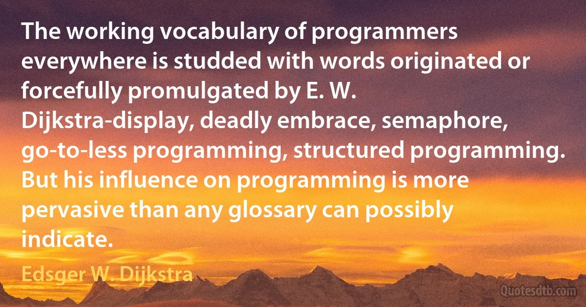 The working vocabulary of programmers everywhere is studded with words originated or forcefully promulgated by E. W. Dijkstra-display, deadly embrace, semaphore, go-to-less programming, structured programming. But his influence on programming is more pervasive than any glossary can possibly indicate. (Edsger W. Dijkstra)