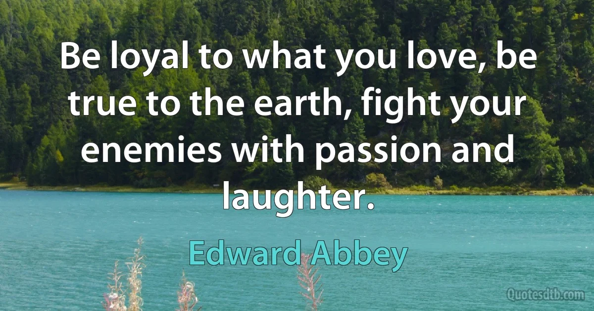 Be loyal to what you love, be true to the earth, fight your enemies with passion and laughter. (Edward Abbey)