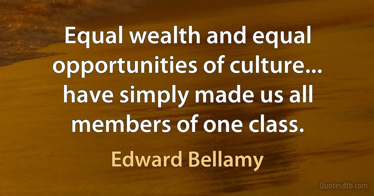 Equal wealth and equal opportunities of culture... have simply made us all members of one class. (Edward Bellamy)