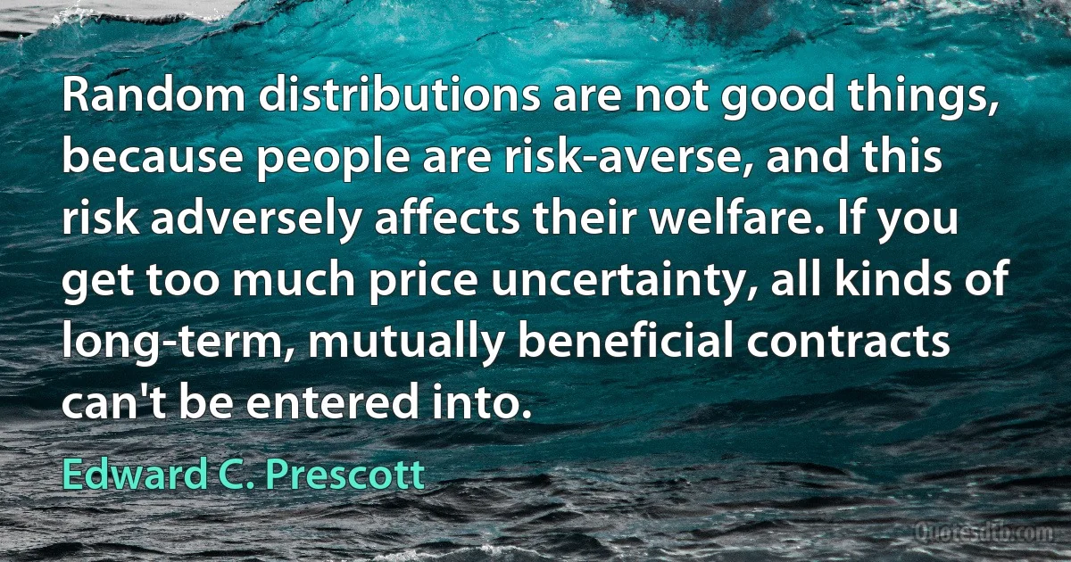 Random distributions are not good things, because people are risk-averse, and this risk adversely affects their welfare. If you get too much price uncertainty, all kinds of long-term, mutually beneficial contracts can't be entered into. (Edward C. Prescott)