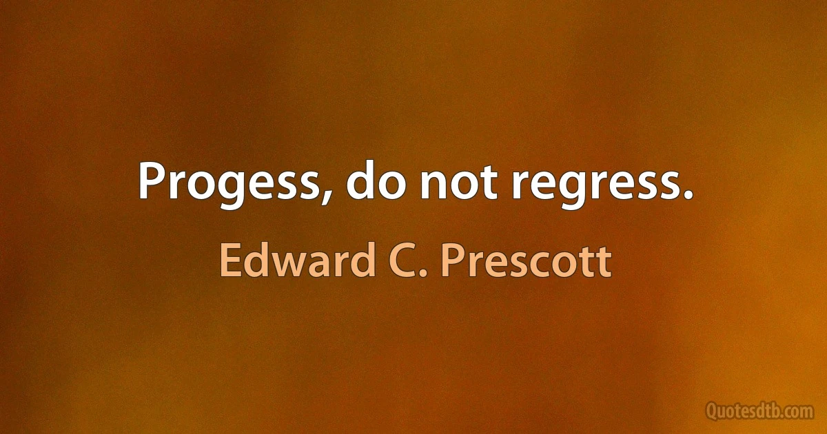 Progess, do not regress. (Edward C. Prescott)