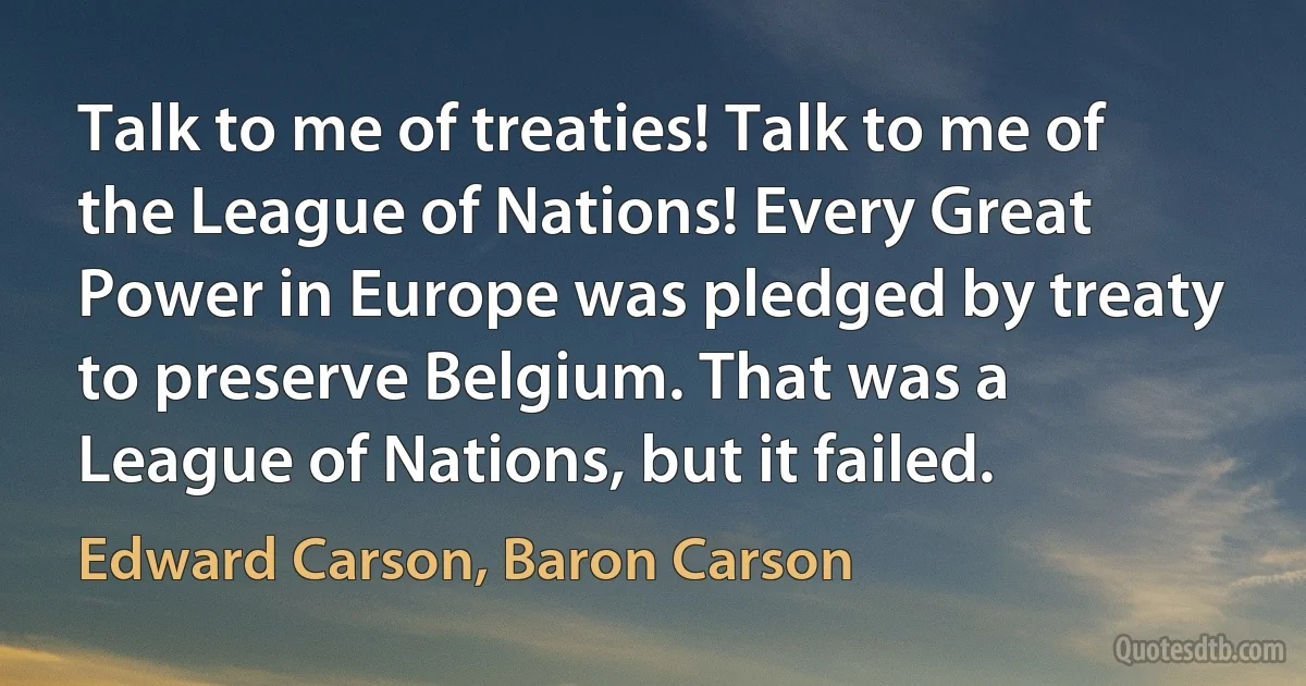 Talk to me of treaties! Talk to me of the League of Nations! Every Great Power in Europe was pledged by treaty to preserve Belgium. That was a League of Nations, but it failed. (Edward Carson, Baron Carson)