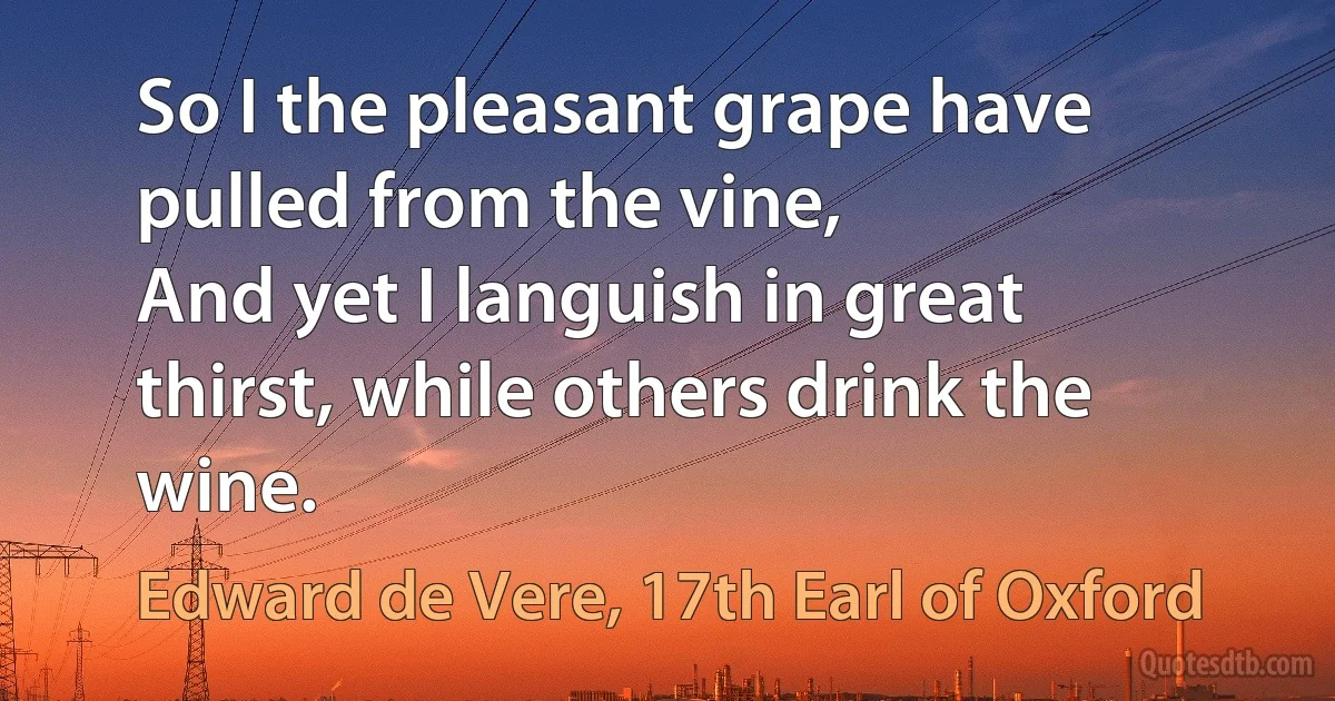 So I the pleasant grape have pulled from the vine,
And yet I languish in great thirst, while others drink the wine. (Edward de Vere, 17th Earl of Oxford)