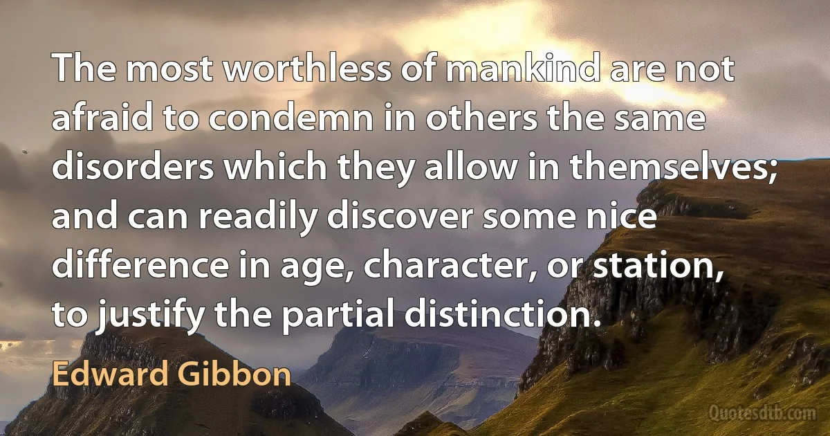 The most worthless of mankind are not afraid to condemn in others the same disorders which they allow in themselves; and can readily discover some nice difference in age, character, or station, to justify the partial distinction. (Edward Gibbon)