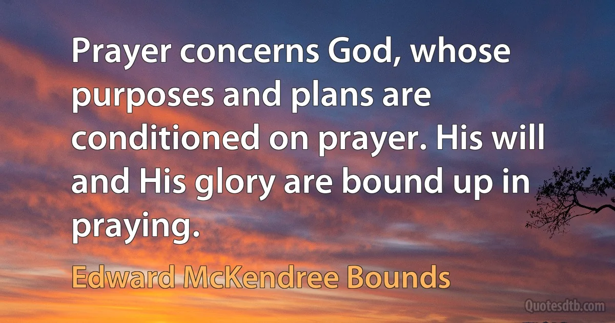 Prayer concerns God, whose purposes and plans are conditioned on prayer. His will and His glory are bound up in praying. (Edward McKendree Bounds)