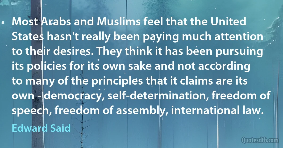 Most Arabs and Muslims feel that the United States hasn't really been paying much attention to their desires. They think it has been pursuing its policies for its own sake and not according to many of the principles that it claims are its own - democracy, self-determination, freedom of speech, freedom of assembly, international law. (Edward Said)