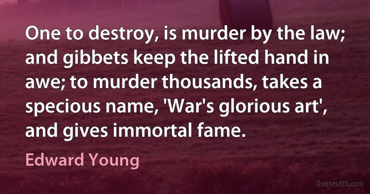 One to destroy, is murder by the law; and gibbets keep the lifted hand in awe; to murder thousands, takes a specious name, 'War's glorious art', and gives immortal fame. (Edward Young)