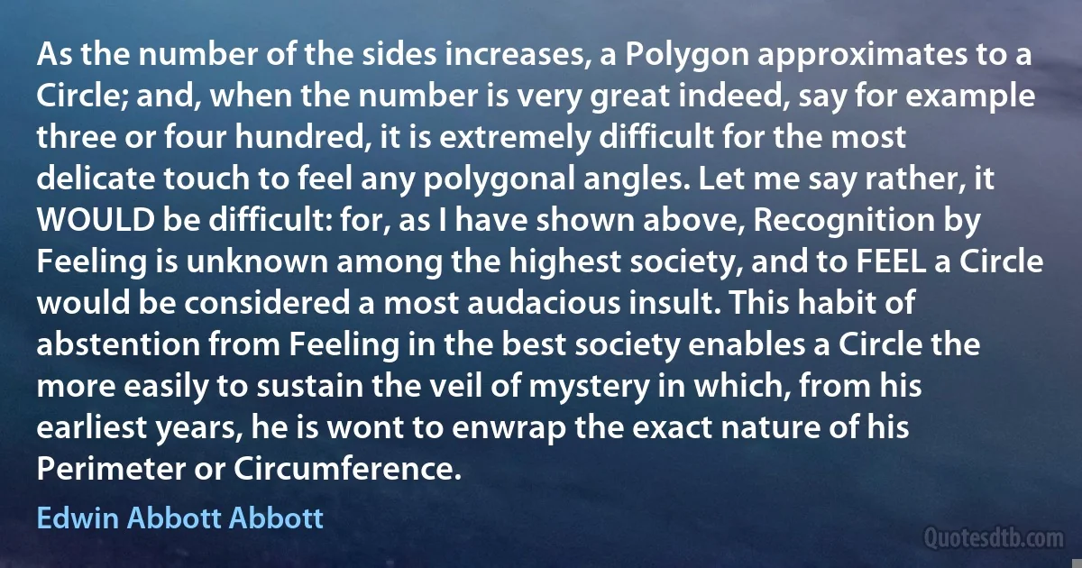 As the number of the sides increases, a Polygon approximates to a Circle; and, when the number is very great indeed, say for example three or four hundred, it is extremely difficult for the most delicate touch to feel any polygonal angles. Let me say rather, it WOULD be difficult: for, as I have shown above, Recognition by Feeling is unknown among the highest society, and to FEEL a Circle would be considered a most audacious insult. This habit of abstention from Feeling in the best society enables a Circle the more easily to sustain the veil of mystery in which, from his earliest years, he is wont to enwrap the exact nature of his Perimeter or Circumference. (Edwin Abbott Abbott)