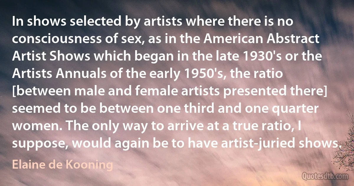 In shows selected by artists where there is no consciousness of sex, as in the American Abstract Artist Shows which began in the late 1930's or the Artists Annuals of the early 1950's, the ratio [between male and female artists presented there] seemed to be between one third and one quarter women. The only way to arrive at a true ratio, I suppose, would again be to have artist-juried shows. (Elaine de Kooning)