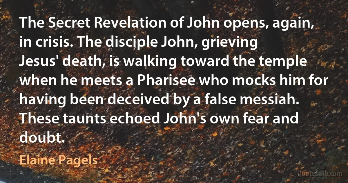 The Secret Revelation of John opens, again, in crisis. The disciple John, grieving Jesus' death, is walking toward the temple when he meets a Pharisee who mocks him for having been deceived by a false messiah. These taunts echoed John's own fear and doubt. (Elaine Pagels)