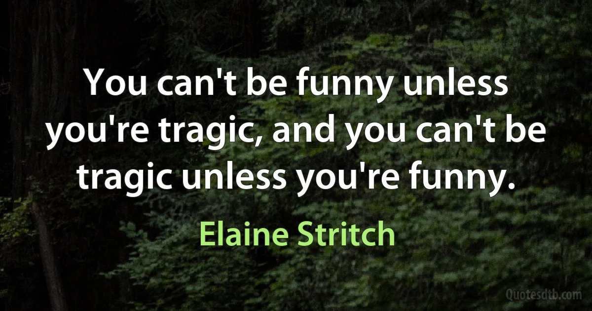 You can't be funny unless you're tragic, and you can't be tragic unless you're funny. (Elaine Stritch)