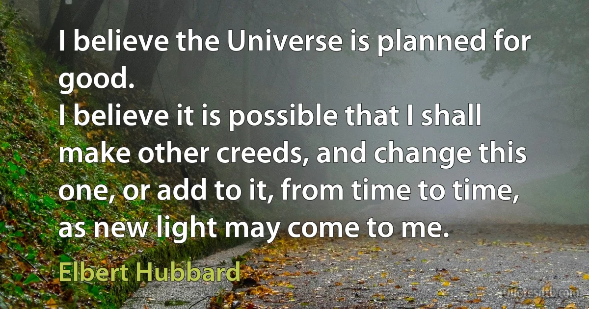 I believe the Universe is planned for good.
I believe it is possible that I shall make other creeds, and change this one, or add to it, from time to time, as new light may come to me. (Elbert Hubbard)