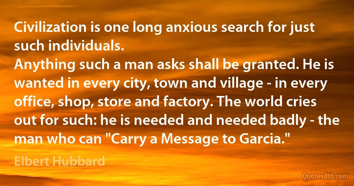 Civilization is one long anxious search for just such individuals.
Anything such a man asks shall be granted. He is wanted in every city, town and village - in every office, shop, store and factory. The world cries out for such: he is needed and needed badly - the man who can "Carry a Message to Garcia." (Elbert Hubbard)