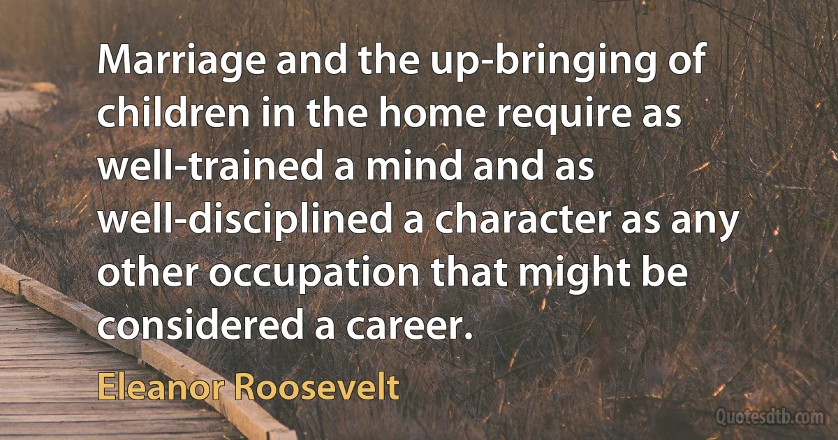 Marriage and the up-bringing of children in the home require as well-trained a mind and as well-disciplined a character as any other occupation that might be considered a career. (Eleanor Roosevelt)