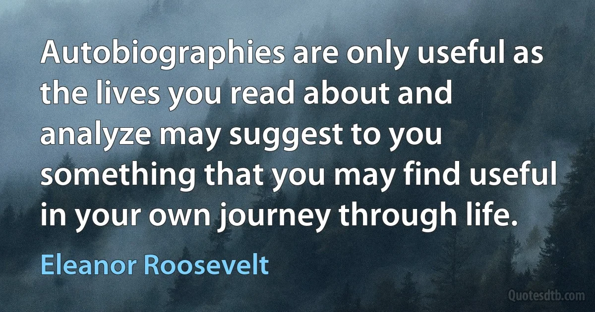 Autobiographies are only useful as the lives you read about and analyze may suggest to you something that you may find useful in your own journey through life. (Eleanor Roosevelt)