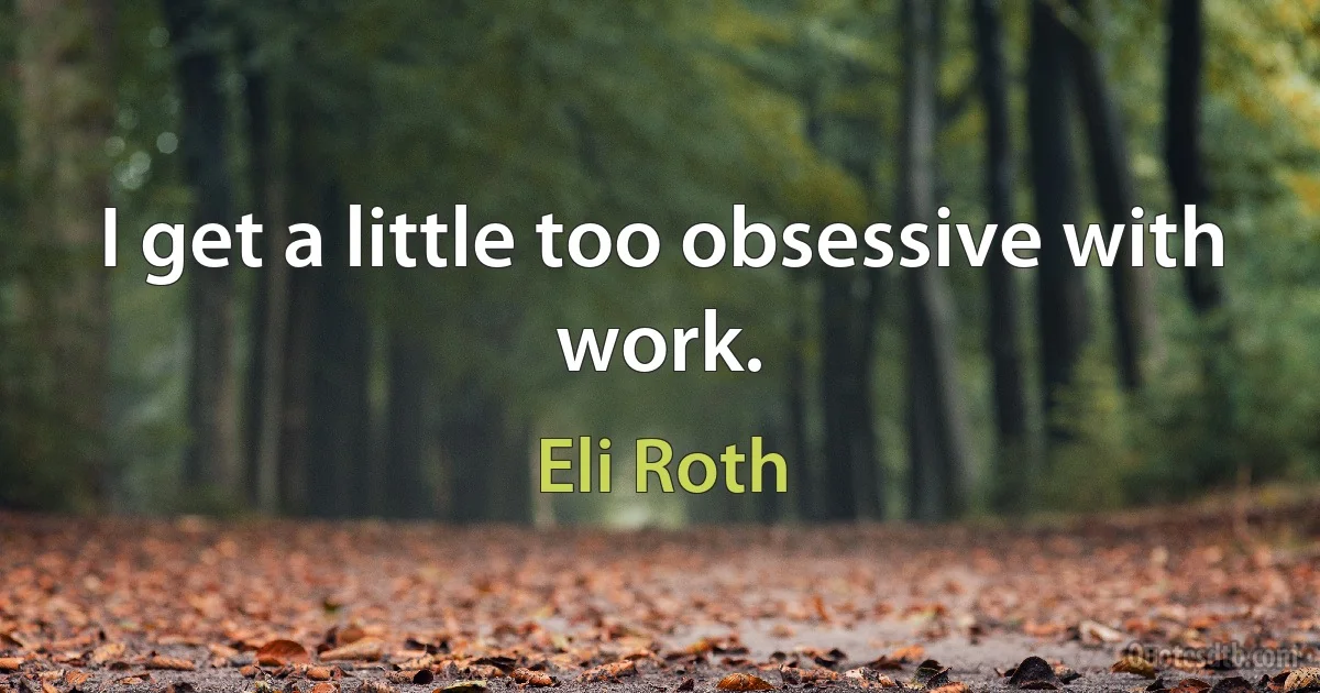 I get a little too obsessive with work. (Eli Roth)