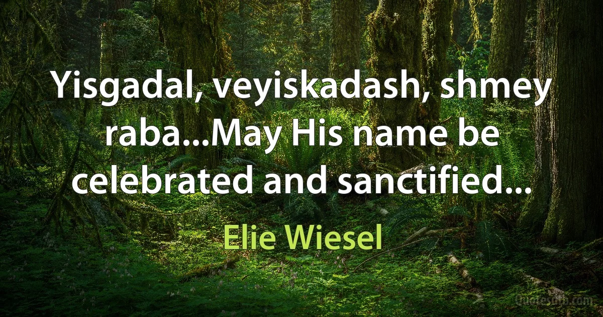 Yisgadal, veyiskadash, shmey raba...May His name be celebrated and sanctified... (Elie Wiesel)