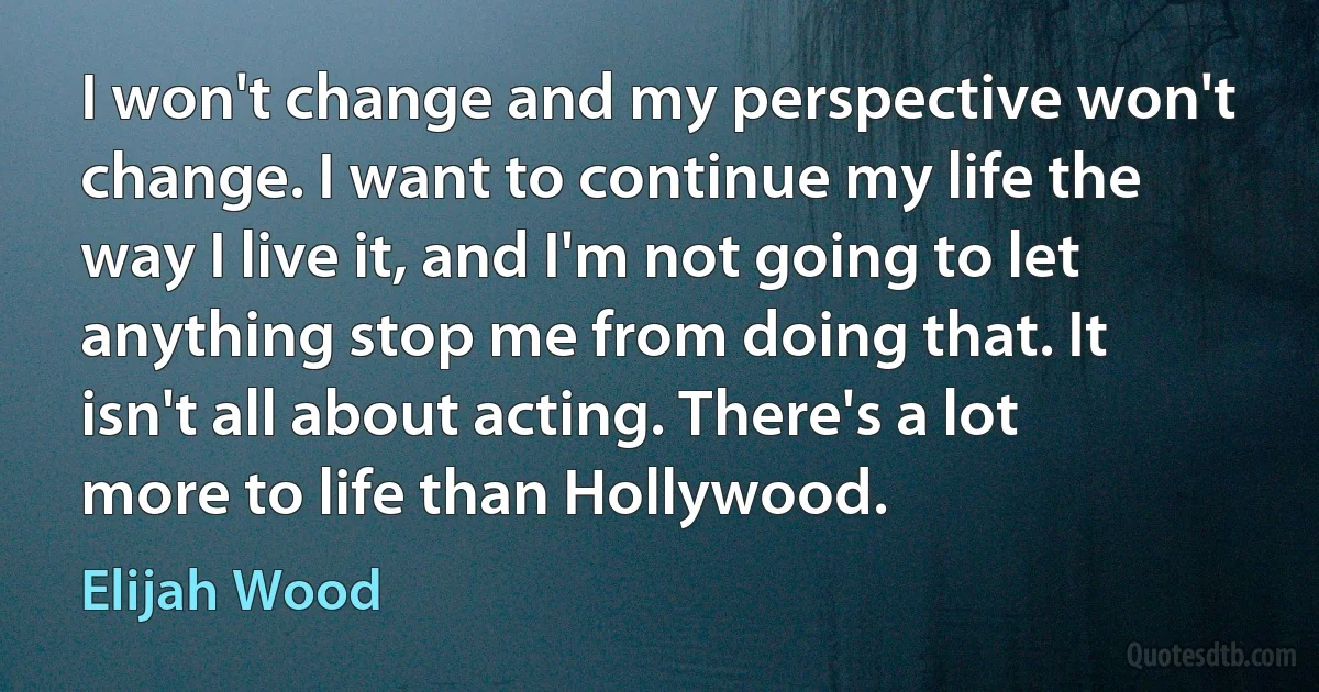 I won't change and my perspective won't change. I want to continue my life the way I live it, and I'm not going to let anything stop me from doing that. It isn't all about acting. There's a lot more to life than Hollywood. (Elijah Wood)