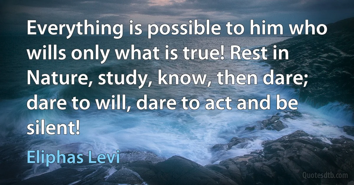 Everything is possible to him who wills only what is true! Rest in Nature, study, know, then dare; dare to will, dare to act and be silent! (Eliphas Levi)