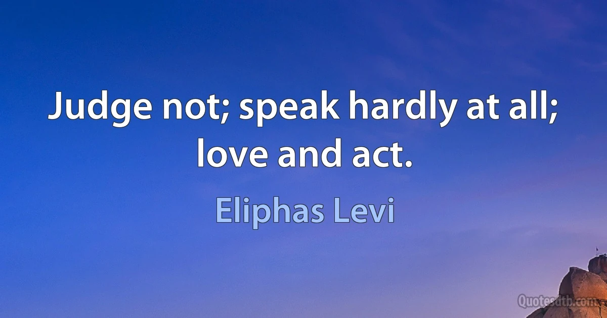 Judge not; speak hardly at all; love and act. (Eliphas Levi)